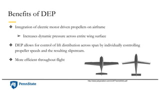Benefits of DEP
❖ Integration of electric motor driven propellers on airframe
➢ Increases dynamic pressure across entire wing surface
❖ DEP allows for control of lift distribution across span by individually controlling
propeller speeds and the resulting slipstream.
❖ More efficient throughout flight
http://www.jobyaviation.com/LEAPTech(AIAA).pdf
 