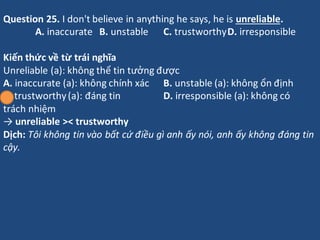 Question 25. I don't believe in anything he says, he is unreliable.
A. inaccurate B. unstable C. trustworthyD. irresponsib...