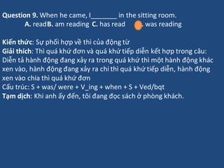 Question 9. When he came, I_______ in the sitting room.
A. readB. am reading C. has read D. was reading
Kiến thức: Sự phối...