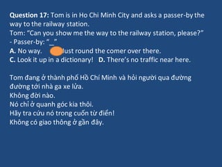 Question 17: Tom is in Ho Chi Minh City and asks a passer-by the
way to the railway station.
Tom: “Can you show me the way...
