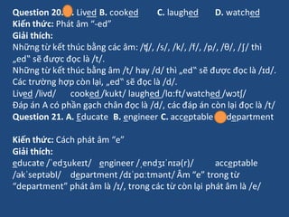 Question 20. A. Lived B. cooked C. laughed D. watched
Kiến thức: Phát âm “-ed”
Giải thích:
Những từ kết thúc bằng các âm: ...