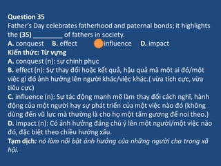 Question 35
Father’s Day celebrates fatherhood and paternal bonds; it highlights
the (35) ________ of fathers in society.
...
