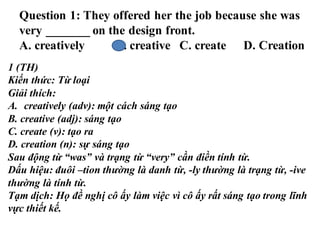 Question 1: They offered her the job because she was
very _______ on the design front.
A. creatively B. creative C. create D. Creation
1 (TH)
Kiến thức: Từ loại
Giải thích:
A. creatively (adv): một cách sáng tạo
B. creative (adj): sáng tạo
C. create (v): tạo ra
D. creation (n): sự sáng tạo
Sau động từ “was” và trạng từ “very” cần điền tính từ.
Dấu hiệu: đuôi –tion thường là danh từ, -ly thường là trạng từ, -ive
thường là tính từ.
Tạm dịch: Họ đề nghị cô ấy làm việc vì cô ấy rất sáng tạo trong lĩnh
vực thiết kế.
 