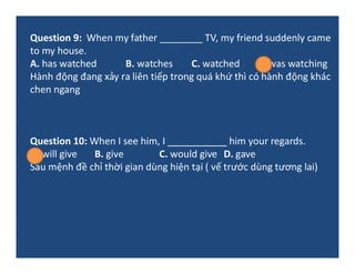 Question 9: When my father ________ TV, my friend suddenly came
to my house.
A. has watched B. watches C. watched D. was w...