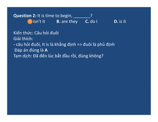 Question 2: It is time to begin, _______?
A. isn’t it B. are they C. do I D. is it
Kiến thức: Câu hỏi đuôi
Giải thích:
- c...