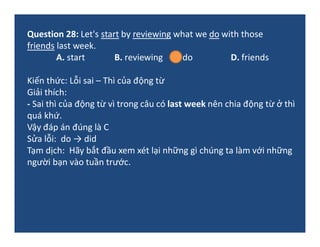 Question 28: Let's start by reviewing what we do with those
friends last week.
A. start B. reviewing C. do D. friends
Kiến...