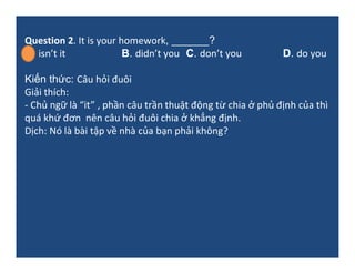Question 2. It is your homework, _______?
A. isn’t it B. didn’t you C. don’t you D. do you
Kiến thức: Câu hỏi đuôi
Giải th...