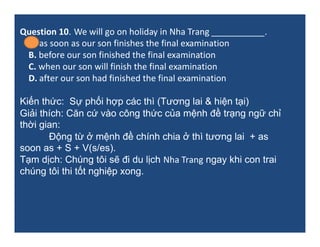 Question 10. We will go on holiday in Nha Trang ___________.
A. as soon as our son finishes the final examination
B. befor...