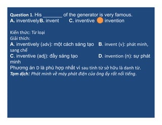 Question 1. His _______ of the generator is very famous.
A. inventivelyB. invent C. inventive D. invention
Kiến thức: Từ loại
Giải thích:
A. inventively (adv): một cách sáng tạo B. invent (v): phát minh,
sang chế
C. inventive (adj): đầy sáng tạo D. invention (n): sự phát
minh
Phương án D là phù hợp nhất vì sau tính từ sở hữu là danh từ.
Tạm dịch: Phát minh về máy phát điện của ông ấy rất nổi tiếng.
 