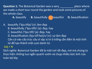 Question 1: The Botanical Garden was a very _________ place where
we made a short tour round the garden and took some pictures of
the whole class.
A. beautify B. beautifully C. beautiful D. beautification
A. beautify /’bju:tifai/ (v): làm đẹp
B. beautifully /’bju:tifli/ (a): đẹp, hay
C. beautiful /’bju:tifl/ (a): đẹp, hay
D. beautification /bju:tifi’kei∫n/ (n): sự làm đẹp
Căn cứ vào cấu trúc câu vì vậy vị trí ô trống cần điền là một tính
từ để tạo thành một cụm danh từ.
Adj + N
Dịch nghĩa: Botanical Garden đã là một nơi rất đẹp, nơi mà chúng ta
thực hiện những tua ngắn quanh vườn và chụp nhiều bức ảnh của
toàn bộ lớp.
 