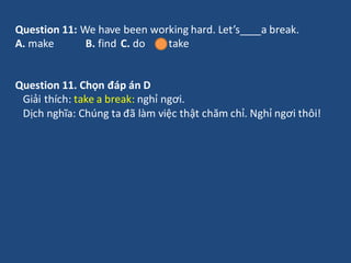 Question 11: We have been working hard. Let’s a break.
A. make B. find C. do D. take
Question 11. Chọn đáp án D
Giải thích...