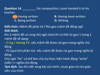 Question 14. ________ his composition, Louie handed it to his
teacher.
A. Having written B. Having been written
C. Being w...