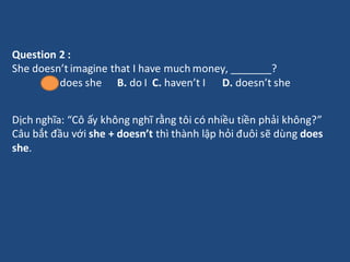 Question 2 :
She doesn’t imagine that I have much money, _______?
A. does she B. do I C. haven’t I D. doesn’t she
Dịch ngh...