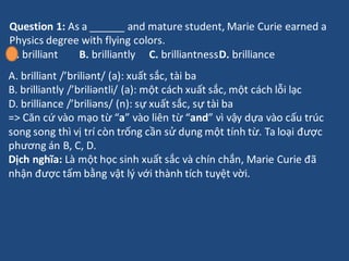 Question 1: As a ______ and mature student, Marie Curie earned a
Physics degree with flying colors.
A. brilliant B. brilli...