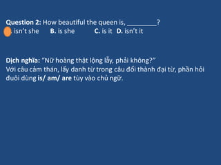 Question 2: How beautiful the queen is, ________?
A. isn’t she B. is she C. is it D. isn’t it
Dịch nghĩa: “Nữ hoàng thật l...