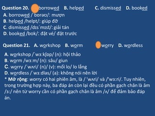 A. workshop /ˈwɜːkʃɒp/ (n): hội thảo
B. worm /wɜːm/ (n): sâu/ giun
C. worry /ˈwʌri/ (n)/ (v): mối lo/ lo lắng
D. wordless ...