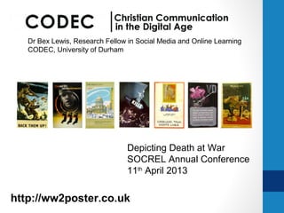 Dr Bex Lewis, Research Fellow in Social Media and Online Learning
   CODEC, University of Durham




                                 Depicting Death at War
                                 SOCREL Annual Conference
                                 11th April 2013

http://ww2poster.co.uk @drbexl
 