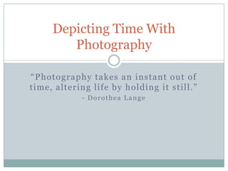 Depicting Time With
        Photography

“Photography takes an instant out of
time, altering life by holding it still.”
            - Dorothea Lange
 