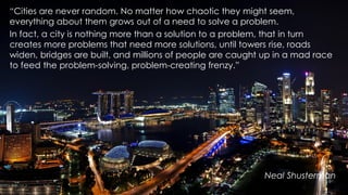 “Cities are never random. No matter how chaotic they might seem,
everything about them grows out of a need to solve a problem.
In fact, a city is nothing more than a solution to a problem, that in turn
creates more problems that need more solutions, until towers rise, roads
widen, bridges are built, and millions of people are caught up in a mad race
to feed the problem-solving, problem-creating frenzy.”
Neal Shusterman
 