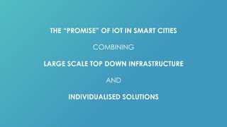 THE “PROMISE” OF IOT IN SMART CITIES
COMBINING
LARGE SCALE TOP DOWN INFRASTRUCTURE
AND
INDIVIDUALISED SOLUTIONS
 