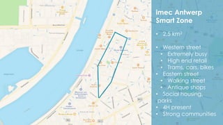 34
imec Antwerp
Smart Zone
• 2,5 km2
• Western street
• Extremely busy
• High end retail
• Trams, cars, bikes
• Eastern street
• Walking street
• Antique shops
• Social housing,
parks
• 4H present
• Strong communities
 