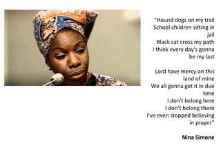 “Hound dogs on my trail
School children sitting in
jail
Black cat cross my path
I think every day's gonna
be my last
Lord have mercy on this
land of mine
We all gonna get it in due
time
I don't belong here
I don't belong there
I've even stopped believing
in prayer”
Nina Simone
 