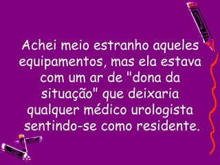 Achei meio estranho aqueles equipamentos, mas ela estava com um ar de "dona da situação" que deixaria qualquer médico urologista  sentindo-se como residente. 