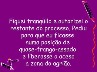 Fiquei tranqüilo e autorizei o restante do processo. Pediu para que eu ficasse  numa posição de  quase-frango-assado  e liberasse o aceso  a zona do agrião.  