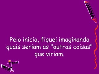 Pelo início, fiquei imaginando quais seriam as "outras coisas" que viriam. 