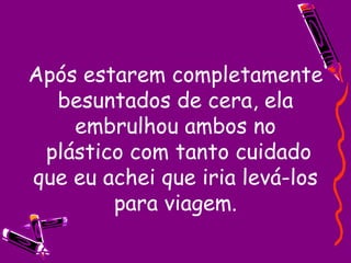 Após estarem completamente besuntados de cera, ela embrulhou ambos no  plástico com tanto cuidado que eu achei que iria levá-los para viagem. 