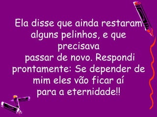 Ela disse que ainda restaram alguns pelinhos, e que precisava  passar de novo. Respondi prontamente: Se depender de mim eles vão ficar aí para a eternidade!! 