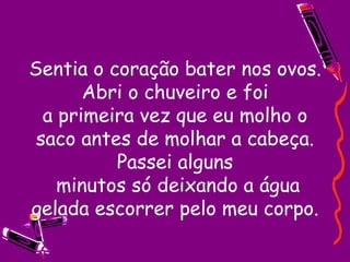 Sentia o coração bater nos ovos. Abri o chuveiro e foi a primeira vez que eu molho o saco antes de molhar a cabeça. Passei alguns  minutos só deixando a água gelada escorrer pelo meu corpo. 