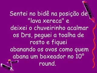 Sentei no bidê na posição de "lava xereca" e  deixei o chuveirinho acalmar os Drs, peguei a toalha de rosto e fiquei  abanando os ovos como quem abana um boxeador no 10° round.  