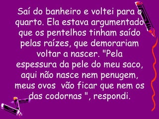 Saí do banheiro e voltei para o quarto. Ela estava argumentado que os pentelhos tinham saído pelas raízes, que demorariam voltar a nascer. "Pela espessura da pele do meu saco, aqui não nasce nem penugem, meus ovos  vão ficar que nem os das codornas ", respondi. 