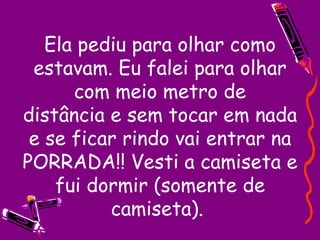 Ela pediu para olhar como estavam. Eu falei para olhar com meio metro de distância e sem tocar em nada e se ficar rindo vai entrar na PORRADA!! Vesti a camiseta e fui dormir (somente de camiseta).  