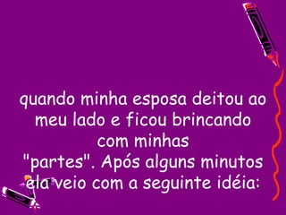 quando minha esposa deitou ao meu lado e ficou brincando com minhas "partes". Após alguns minutos ela veio com a seguinte idéia: 