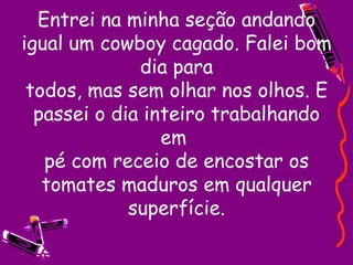 Entrei na minha seção andando igual um cowboy cagado. Falei bom dia para todos, mas sem olhar nos olhos. E passei o dia inteiro trabalhando em  pé com receio de encostar os tomates maduros em qualquer superfície. 
