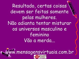 Resultado, certas coisas devem ser feitas somente pelas mulheres. Não adianta tentar misturar os universos masculino e feminino Vão a merda... www.mensagensvirtuais.com.br 