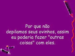 Por que não depilamos seus ovinhos, assim eu poderia fazer "outras coisas" com eles. 