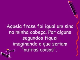 Aquela frase foi igual um sino na minha cabeça. Por alguns segundos fiquei imaginando o que seriam "outras coisas".  