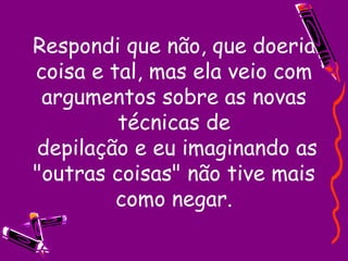 Respondi que não, que doeria coisa e tal, mas ela veio com argumentos sobre as novas técnicas de  depilação e eu imaginando as "outras coisas" não tive mais como negar. 
