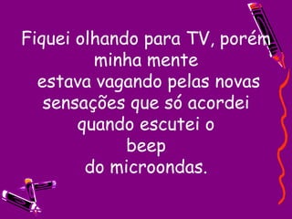 Fiquei olhando para TV, porém minha mente  estava vagando pelas novas sensações que só acordei quando escutei o beep do microondas. 