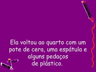 Ela voltou ao quarto com um pote de cera, uma espátula e alguns pedaços de plástico.  