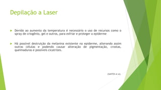 Depilação a Laser
 Devido ao aumento da temperatura é necessário o uso de recursos como o
spray de criogênio, gel e outros, para esfriar e proteger a epiderme
 Há possível destruição da melanina existente na epiderme, alterando assim
outras células e podendo causar alteração de pigmentação, crostas,
queimaduras e possíveis cicatrizes.
(SANTOS et al)
 
