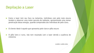 Depilação a Laser
 Como o laser tem seu foco na melanina, indivíduos com pele mais escura
tendem a absorver uma maior parcela da radiação, apresentando uma menor
penetração dessa energia, quando comparados aos indivíduos de pele clara.
 O cliente ideal é aquele que apresenta pele clara e pêlo escuro
 O pêlo loiro e ruivo, não tem resultado com o laser devido a ausência de
melanina
(GUIRRO; GUIRRO,2004)
 