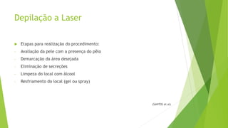 Depilação a Laser
 Etapas para realização do procedimento:
- Avaliação da pele com a presença do pêlo
- Demarcação da área desejada
- Eliminação de secreções
- Limpeza do local com álcool
- Resfriamento do local (gel ou spray)
(SANTOS et al)
 