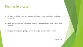 Depilação a Laser
 O laser trabalha em um estado uniforme com estímulos contínuos e
frequentes
 Deve ser aplicado em varredura, ou seja compreendendo toda a área a ser
tratada
 Pode ser aplicado em qualquer parte do corpo, exceto na área ocular
(SANTOS et al)
 