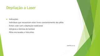 Depilação a Laser
 Indicações:
- Indivíduos que necessitam estar livres constantemente dos pêlos
- Evitar a dor com a depilação tradicional
- Alérgicos a lâminas de barbear
- Pêlos encravados e foliculites
(SANTOS et al)
 