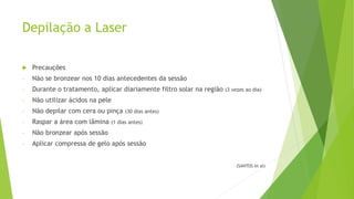 Depilação a Laser
 Precauções
- Não se bronzear nos 10 dias antecedentes da sessão
- Durante o tratamento, aplicar diariamente filtro solar na região (3 vezes ao dia)
- Não utilizar ácidos na pele
- Não depilar com cera ou pinça (30 dias antes)
- Raspar a área com lâmina (1 dias antes)
- Não bronzear após sessão
- Aplicar compressa de gelo após sessão
(SANTOS et al)
 