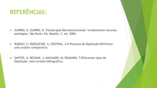 REFERÊNCIAS:
 GUIRRO, E; GUIRRO, R. Fisioterapia Dermatofuncional: fundamentos-recursos-
patologias. São Paulo: Ed. Manole. 3. ed. 2004.
 RUDOLF, C; PAVELECINE, S; CRISTINA, J.O Processo de Depilação Definitiva:
uma análise comparativa.
 SANTOS, A; BESSANI, J; MACHADO, M; PAGANINI, T.Diferentes tipos de
Depilação: uma revisão bibliográfica.
 